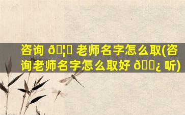 咨询 🦈 老师名字怎么取(咨询老师名字怎么取好 🌿 听)